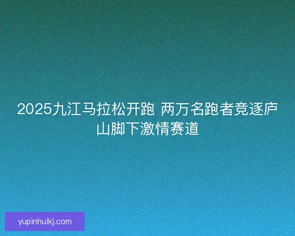 2025九江马拉松开跑 两万名跑者竞逐庐山脚下激情赛道