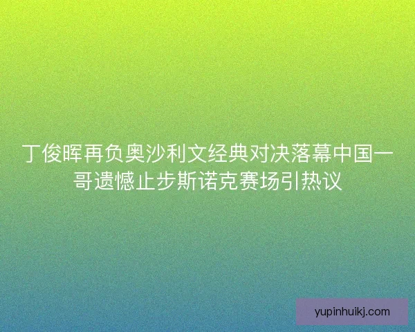 丁俊晖再负奥沙利文经典对决落幕中国一哥遗憾止步斯诺克赛场引热议