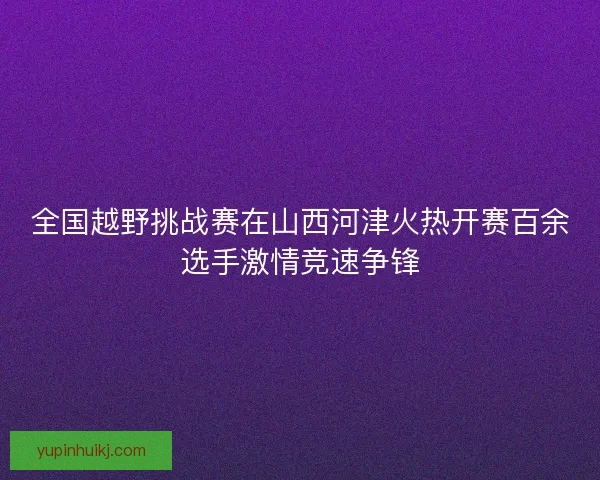 全国越野挑战赛在山西河津火热开赛百余选手激情竞速争锋