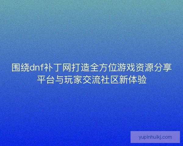 围绕dnf补丁网打造全方位游戏资源分享平台与玩家交流社区新体验
