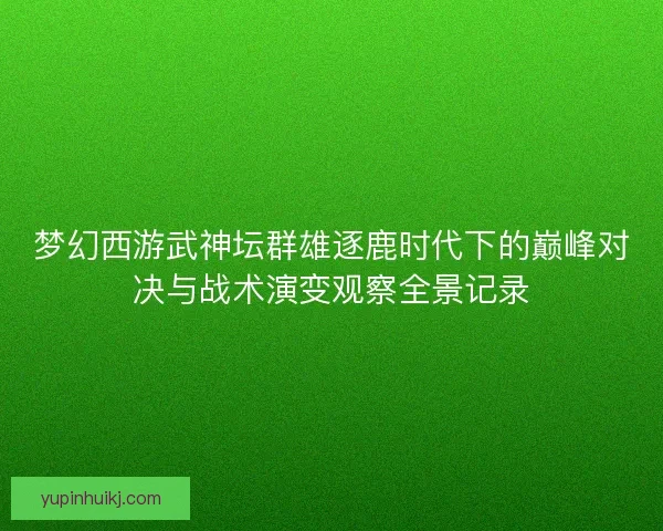 梦幻西游武神坛群雄逐鹿时代下的巅峰对决与战术演变观察全景记录