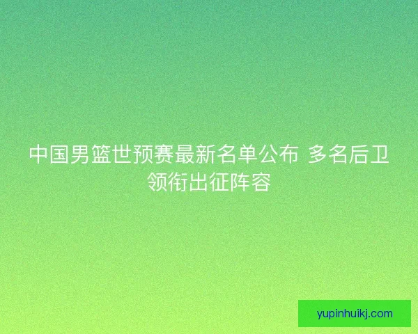 中国男篮世预赛最新名单公布 多名后卫领衔出征阵容