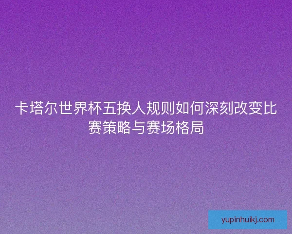 卡塔尔世界杯五换人规则如何深刻改变比赛策略与赛场格局
