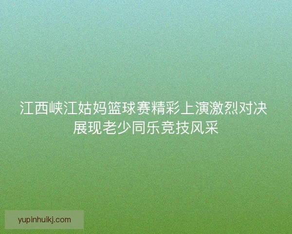 江西峡江姑妈篮球赛精彩上演激烈对决 展现老少同乐竞技风采