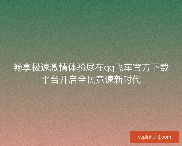 畅享极速激情体验尽在qq飞车官方下载平台开启全民竞速新时代