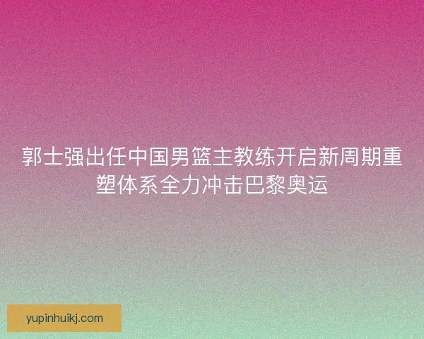 郭士强出任中国男篮主教练开启新周期重塑体系全力冲击巴黎奥运