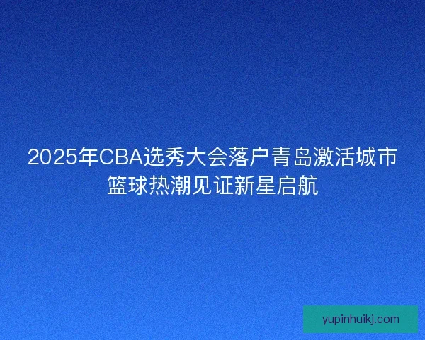 2025年CBA选秀大会落户青岛激活城市篮球热潮见证新星启航