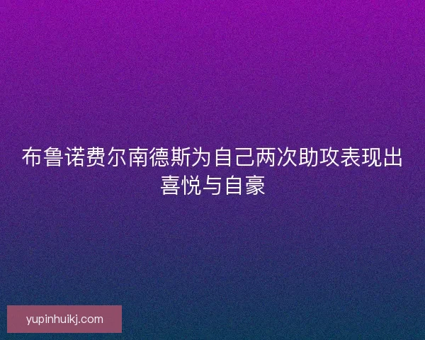 布鲁诺费尔南德斯为自己两次助攻表现出喜悦与自豪