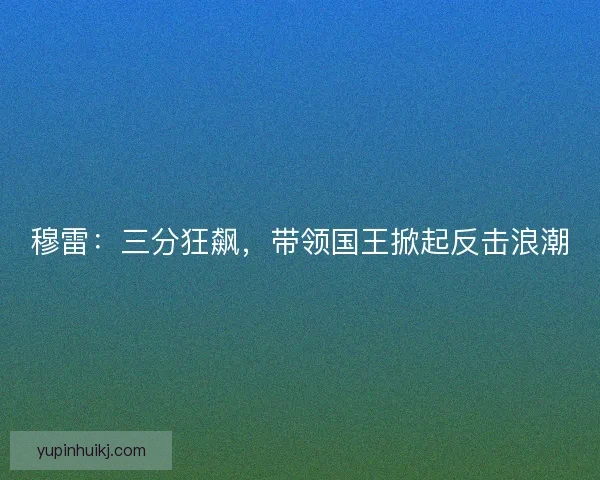 穆雷:三分狂飙,带领国王掀起反击浪潮 穆雷:三分狂飙,带领国王掀起反击浪潮