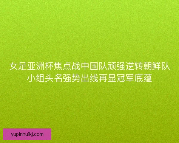 女足亚洲杯焦点战中国队顽强逆转朝鲜队小组头名强势出线再显冠军底蕴