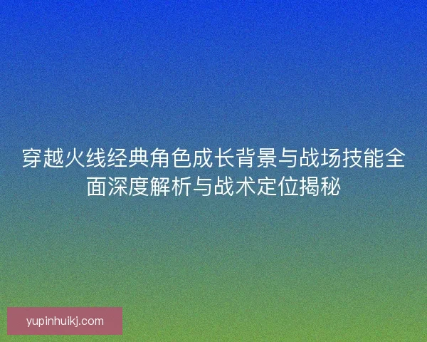 穿越火线经典角色成长背景与战场技能全面深度解析与战术定位揭秘