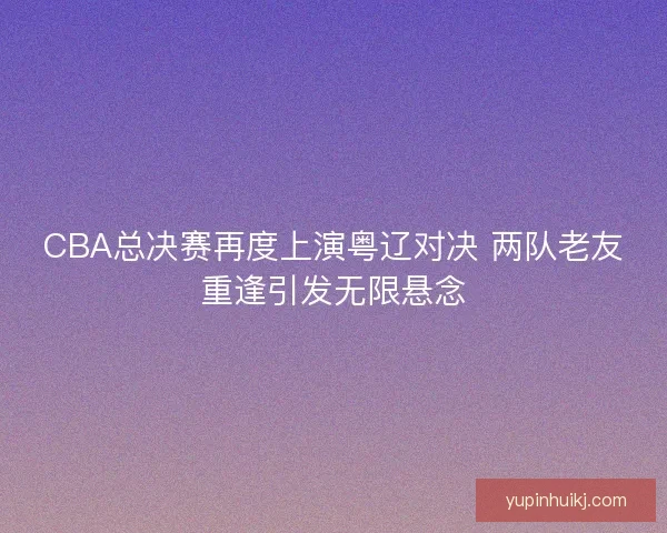 CBA总决赛再度上演粤辽对决 两队老友重逢引发无限悬念