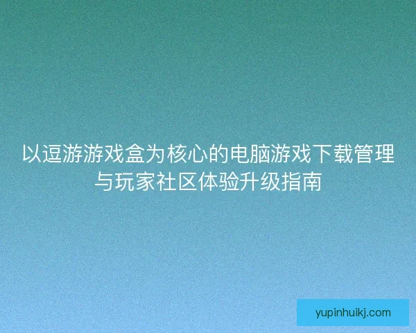 以逗游游戏盒为核心的电脑游戏下载管理与玩家社区体验升级指南