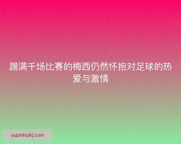 踢满千场比赛的梅西仍然怀抱对足球的热爱与激情
