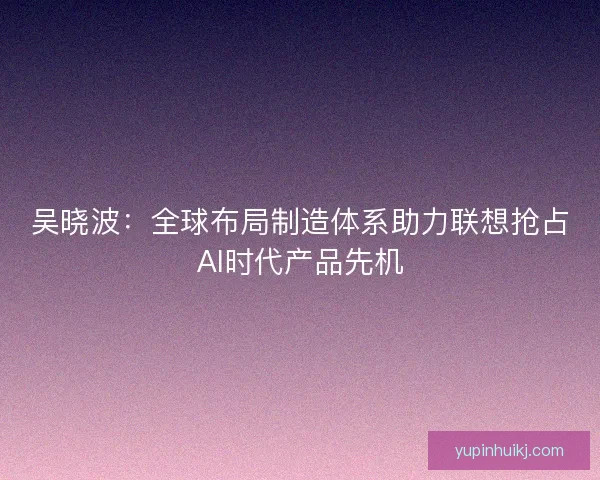 吴晓波：全球布局制造体系助力联想抢占AI时代产品先机