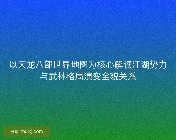 以天龙八部世界地图为核心解读江湖势力与武林格局演变全貌关系 以天龙八部世界地图为核心解读江湖势力与武林格局演变全貌关系