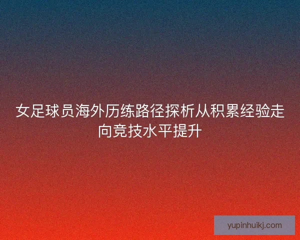 女足球员海外历练路径探析从积累经验走向竞技水平提升