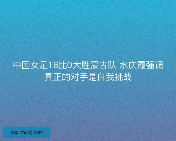 中国女足16比0大胜蒙古队 水庆霞强调真正的对手是自我挑战
