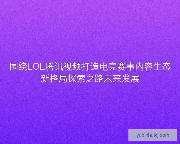围绕LOL腾讯视频打造电竞赛事内容生态新格局探索之路未来发展