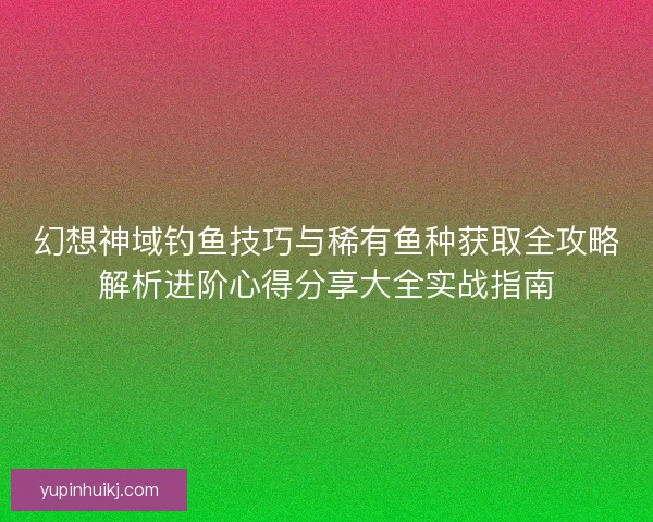 幻想神域钓鱼技巧与稀有鱼种获取全攻略解析进阶心得分享大全实战指南