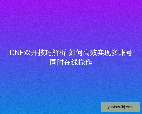 DNF双开技巧解析 如何高效实现多账号同时在线操作