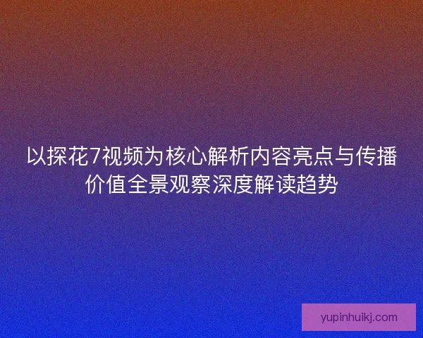 以探花7视频为核心解析内容亮点与传播价值全景观察深度解读趋势