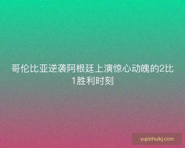 哥伦比亚逆袭阿根廷上演惊心动魄的2比1胜利时刻