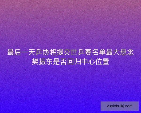 最后一天乒协将提交世乒赛名单最大悬念樊振东是否回归中心位置